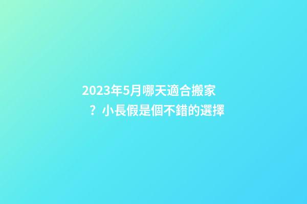 2023年5月哪天適合搬家？小長假是個不錯的選擇